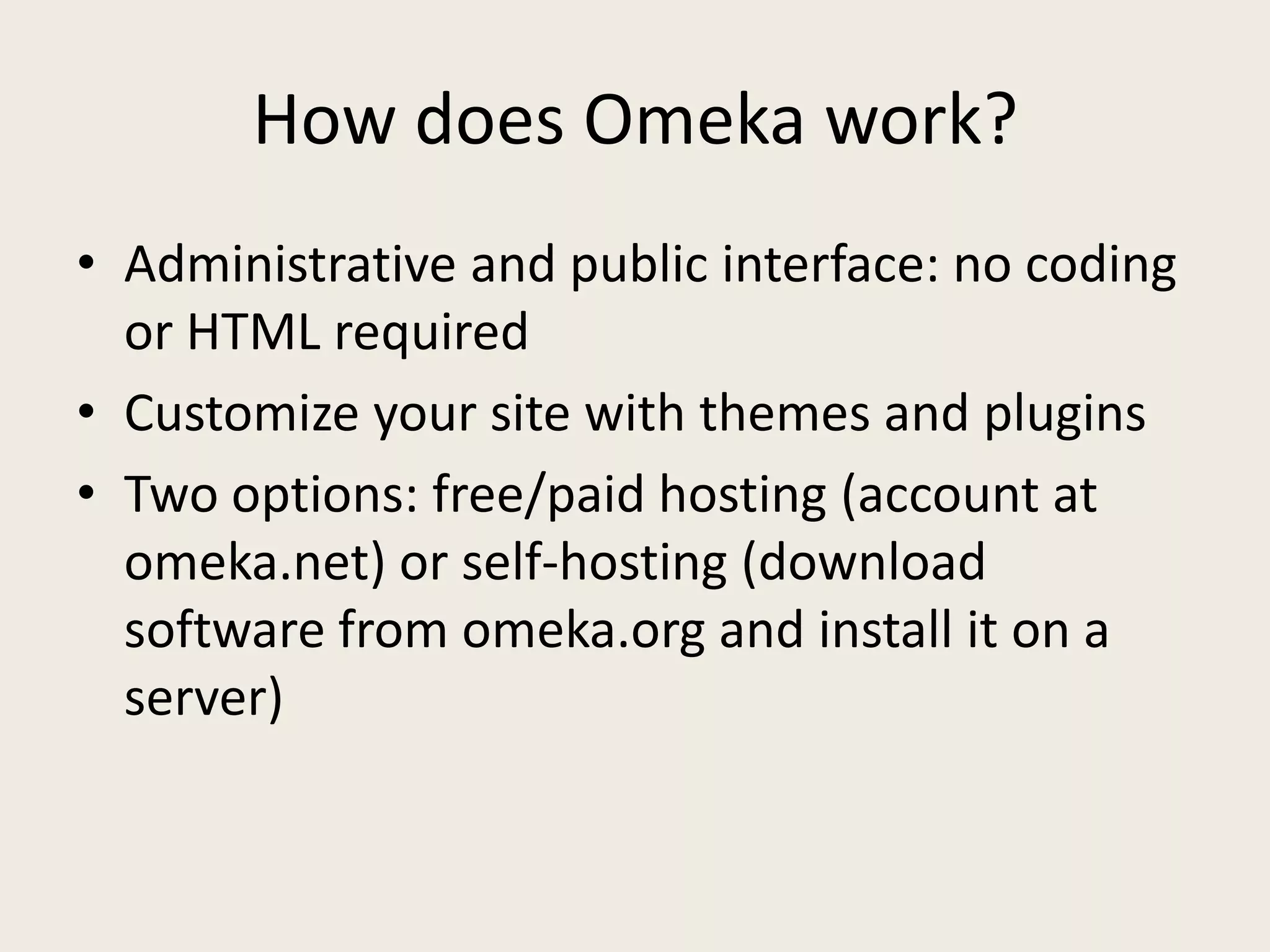 How does Omeka work?
• Administrative and public interface: no coding
  or HTML required
• Customize your site with themes and plugins
• Two options: free/paid hosting (account at
  omeka.net) or self-hosting (download
  software from omeka.org and install it on a
  server)
 