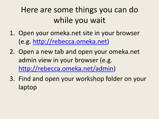 Here are some things you can do
            while you wait
1. Open your omeka.net site in your browser
   (e.g. http://rebecca.omeka.net)
2. Open a new tab and open your omeka.net
   admin view in your browser (e.g.
   http://rebecca.omeka.net/admin)
3. Find and open your workshop folder on your
   laptop
 