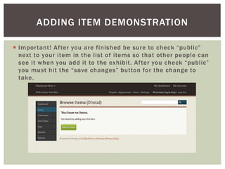  Important! After you are finished be sure to check “public”
next to your item in the list of items so that other people can
see it when you add it to the exhibit. After you check “public”
you must hit the “save changes” button for the change to
take.
ADDING ITEM DEMONSTRATION
 