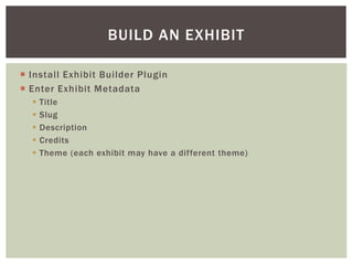  Install Exhibit Builder Plugin
 Enter Exhibit Metadata
 Title
 Slug
 Description
 Credits
 Theme (each exhibit may have a different theme)
BUILD AN EXHIBIT
 