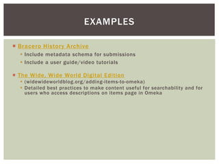  Bracero History Archive
 Include metadata schema for submissions
 Include a user guide/video tutorials
EXAMPLES
 The Wide, Wide World Digital Edition
 (widewideworldblog.org/adding-items-to-omeka)
 Detailed best practices to make content useful for searchability and for
users who access descriptions on items page in Omeka
 