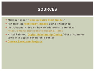  Miriam Posner, “Omeka Quick Start Guide.”
 For creating web ready images using Photoshop
 Instructional video on how to add items to Omeka:
http://omeka.org/codex/Managing_Items
 Kristi Palmer, “Digital Scholarship Dining.”-list of common
tools in a digital scholarship center
 Omeka Showcase Projects
SOURCES
 