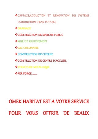 CAPTAGE,ADDUCTION ET RENOVATION DU SYSTÈME
D’ADDUCTION D’EAU POTABLE
DRAINAGE
CONSTRUCTION DE MARCHE PUBLIC
MUR DE SOUTENEMENT
LAC COLLINAIRE
CONSTRUCTION DE CITERNE
CONSTRUCTION DE CENTRE D’ACCUEIL
STRUCTURE METALLIQUE
FER FORGE ………
OMEK HABITAT EST A VOTRE SERVICE
POUR VOUS OFFRIR DE BEAUX
 
