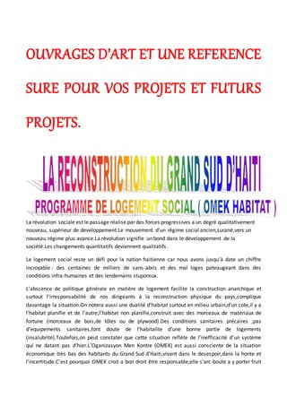 OUVRAGES D’ART ET UNE REFERENCE
SURE POUR VOS PROJETS ET FUTURS
PROJETS.
La révolution sociale est le passage réalise par des forces progressives a un degré qualitativement
nouveau, supérieur de developpement.Le mouvement d’un régime social ancien,surané,vers un
nouveau régime plus avance.La révolution signifie un bond dans le développement de la
société.Les changements quantitatifs deviennent qualitatifs.
Le logement social reste un défi pour la nation haitienne car nous avons jusqu'à date un chiffre
incroyable : des centaines de milliers de sans-abris et des mal loges pateaugeant dans des
conditions infra-humaines et des lendemains stuporeux.
L’abscence de politique générale en matière de logement facilite la construction anarchique et
surtout l’irresponsabilité de nos dirigeants à la reconstruction physique du pays,complique
davantage la situation.On notera aussi une dualité d’habitat surtout en milieu urbain,d’un cote,il y a
l’habitat planifie et de l’autre,l’habitat non planifie,construit avec des morceaux de matériaux de
fortune (morceaux de bois,de tôles ou de plywood).Des conditions sanitaires précaires ,pas
d’equipements sanitaires,font doute de l’habitalite d’une bonne partie de logements
(insalubrité).Toutefois,on peut constater que cette situation reflète de l’inefficacité d’un système
qui ne datant pas d’hier.L’Oganizasyon Men Kontre (OMEK) est aussi consciente de la situation
économique très bas des habitants du Grand Sud d’Haiti,vivant dans le desespoir,dans la honte et
l’incertitude.C’est pourquoi OMEK croit a bon droit être responsable,elle s’arc-boute a y porter fruit
 