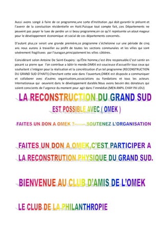 Aussi avons songé à faire de ce programme,une sorte d’Institution ,qui doit garantir le présent et
l’avenir de la constuction résidentielle en Haiti.Puisque tout compte fait, ;ces Départements ne
peuvent pas payer le luxe de perdre un si beau programme,en ce qu’il représente un atout mageur
pour le développement économique et social de ces départements concernés.
D’autant plus,ce serait une grande première,ce programme s’échelonne sur une période de cinq
ans nous aurons à travailler au profit de toutes les sections communales et les villes qui sont
sévèrement fragilisees par l’ouragan,principalement les villes côtières.
Considérant selon Antoine De Saint-Exupery : qu’Être homme,c’est être responsable.C’est sentir en
posant sa pierre que l’on contribue a bâtir le monde.OMEK est soucieuse d’accueillir tous ceux qui
souhaitent s’intégrer pour la réalisation et la concrétisation d’un tel programme (RECONSTRUCTION
DU GRAND SUD D’HAITI).Cherchant cette voie dans l’ouverture,OMEK est disposée a communiquer
et collaborer avec d’autres organisations,associations ou Fondations et tous les acteurs
Internationaux qui oeuvrent dans le développement durable.Nous avons besoin des donateurs qui
soient conscients de l’urgence du moment pour agir dans l’immédiat.(MEN ANPIL CHAY PA LOU)
 