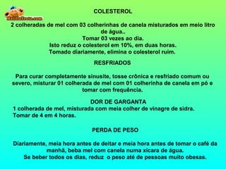 COLESTEROL
2 colheradas de mel com 03 colherinhas de canela misturados em meio litro
de água..
Tomar 03 vezes ao dia.
Isto reduz o colesterol em 10%, em duas horas.
Tomado diariamente, elimina o colesterol ruim.
RESFRIADOS
Para curar completamente sinusite, tosse crônica e resfriado comum ou
severo, misturar 01 colherada de mel com 01 colherinha de canela em pó e
tomar com frequência.
DOR DE GARGANTA
1 colherada de mel, misturada com meia colher de vinagre de sidra.
Tomar de 4 em 4 horas.
PERDA DE PESO
Diariamente, meia hora antes de deitar e meia hora antes de tomar o café da
manhã, beba mel com canela numa xícara de água.
Se beber todos os dias, reduz o peso até de pessoas muito obesas.
 