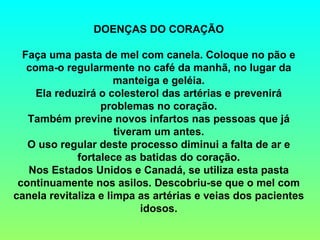 DOENÇAS DO CORAÇÃO

  Faça uma pasta de mel com canela. Coloque no pão e
   coma-o regularmente no café da manhã, no lugar da
                      manteiga e geléia.
     Ela reduzirá o colesterol das artérias e prevenirá
                  problemas no coração.
   Também previne novos infartos nas pessoas que já
                      tiveram um antes.
   O uso regular deste processo diminui a falta de ar e
             fortalece as batidas do coração.
   Nos Estados Unidos e Canadá, se utiliza esta pasta
 continuamente nos asilos. Descobriu-se que o mel com
canela revitaliza e limpa as artérias e veias dos pacientes
                            idosos.
 