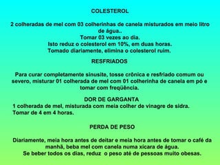 COLESTEROL

2 colheradas de mel com 03 colherinhas de canela misturados em meio litro
                                  de água..
                           Tomar 03 vezes ao dia.
              Isto reduz o colesterol em 10%, em duas horas.
              Tomado diariamente, elimina o colesterol ruim.
                             RESFRIADOS

 Para curar completamente sinusite, tosse crônica e resfriado comum ou
severo, misturar 01 colherada de mel com 01 colherinha de canela em pó e
                          tomar com freqüência.

                           DOR DE GARGANTA
1 colherada de mel, misturada com meia colher de vinagre de sidra.
Tomar de 4 em 4 horas.

                             PERDA DE PESO

Diariamente, meia hora antes de deitar e meia hora antes de tomar o café da
            manhã, beba mel com canela numa xícara de água.
    Se beber todos os dias, reduz o peso até de pessoas muito obesas.
 