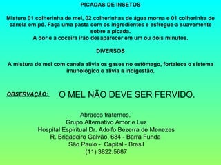 PICADAS DE INSETOS

Misture 01 colherinha de mel, 02 colherinhas de água morna e 01 colherinha de
 canela em pó. Faça uma pasta com os ingredientes e esfregue-a suavemente
                                 sobre a picada.
          A dor e a coceira irão desaparecer em um ou dois minutos.

                                 DIVERSOS

A mistura de mel com canela alivia os gases no estômago, fortalece o sistema
                     imunológico e alivia a indigestão.



OBSERVAÇÃO:        O MEL NÃO DEVE SER FERVIDO.

                           Abraços fraternos.
                     Grupo Alternativo Amor e Luz
           Hospital Espiritual Dr. Adolfo Bezerra de Menezes
              R. Brigadeiro Galvão, 684 - Barra Funda
                      São Paulo - Capital - Brasil
                             (11) 3822.5687
 