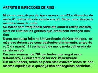 ARTRITE E INFECÇÕES DE RINS

Misturar uma xícara de água morna com 02 colheradas de
mel e 01 colherinha de canela em pó. Beber uma xícara de
manhã e uma de noite.
Se tomar com freqüência pode até curar a artrite crônica,
além de eliminar os germes que produzem infecção nos
rins.
Numa pesquisa feita na Universidade de Kopenhagen, os
médicos deram aos seus pacientes diariamente, antes do
café da manhã, 01 colherada de mel e meia colherada de
canela em pó.
Em uma semana, de 200 pacientes que seguiram o
tratamento, 75 deixaram de ter dor inteiramente.
Um mês depois, todos os pacientes estavam livres da dor,
mesmo aqueles que quase já não conseguiam caminhar.
 