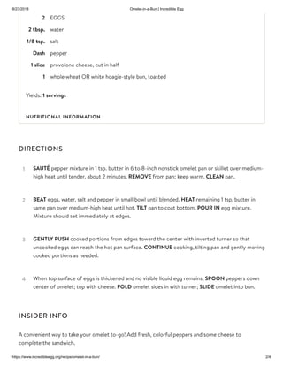 8/23/2018 Omelet-in-a-Bun | Incredible Egg
https://www.incredibleegg.org/recipe/omelet-in-a-bun/ 2/4
2 EGGS
2 tbsp. water
1/8 tsp. salt
Dash pepper
1 slice provolone cheese, cut in half
1 whole wheat OR white hoagie-style bun, toasted
Yields: 1 servings
DIRECTIONS
INSIDER INFO
A convenient way to take your omelet to-go! Add fresh, colorful peppers and some cheese to
complete the sandwich.
NUTRITIONAL INFORMATION
SAUTÉ pepper mixture in 1 tsp. butter in 6 to 8-inch nonstick omelet pan or skillet over medium-
high heat until tender, about 2 minutes. REMOVE from pan; keep warm. CLEAN pan.
1
BEAT eggs, water, salt and pepper in small bowl until blended. HEAT remaining 1 tsp. butter in
same pan over medium-high heat until hot. TILT pan to coat bottom. POUR IN egg mixture.
Mixture should set immediately at edges.
2
GENTLY PUSH cooked portions from edges toward the center with inverted turner so that
uncooked eggs can reach the hot pan surface. CONTINUE cooking, tilting pan and gently moving
cooked portions as needed.
3
When top surface of eggs is thickened and no visible liquid egg remains, SPOON peppers down
center of omelet; top with cheese. FOLD omelet sides in with turner; SLIDE omelet into bun.
4
 
