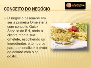 CONCEITO DO NEGÓCIO 
 O negócio baseia-se em 
ser a primeira Omeleteria 
com conceito Quick 
Service de BH, onde o 
cliente monta sua 
omelete, escolhendo os 
ingredientes e temperos, 
para personalizar o prato 
de acordo com o seu 
gosto. 
 