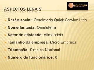 ASPECTOS LEGAIS 
 Razão social: Omeleteria Quick Service Ltda 
 Nome fantasia: Omeleteria 
 Setor de atividade: Alimentício 
 Tamanho da empresa: Micro Empresa 
 Tributação: Simples Nacional 
 Número de funcionários: 8 
 