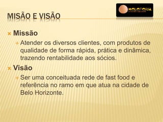 MISÃO E VISÃO 
 Missão 
 Atender os diversos clientes, com produtos de 
qualidade de forma rápida, prática e dinâmica, 
trazendo rentabilidade aos sócios. 
 Visão 
 Ser uma conceituada rede de fast food e 
referência no ramo em que atua na cidade de 
Belo Horizonte. 
 