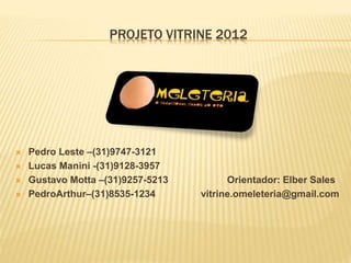 PROJETO VITRINE 2012 
 Pedro Leste –(31)9747-3121 
 Lucas Manini -(31)9128-3957 
 Gustavo Motta –(31)9257-5213 Orientador: Elber Sales 
 PedroArthur–(31)8535-1234 vitrine.omeleteria@gmail.com 
