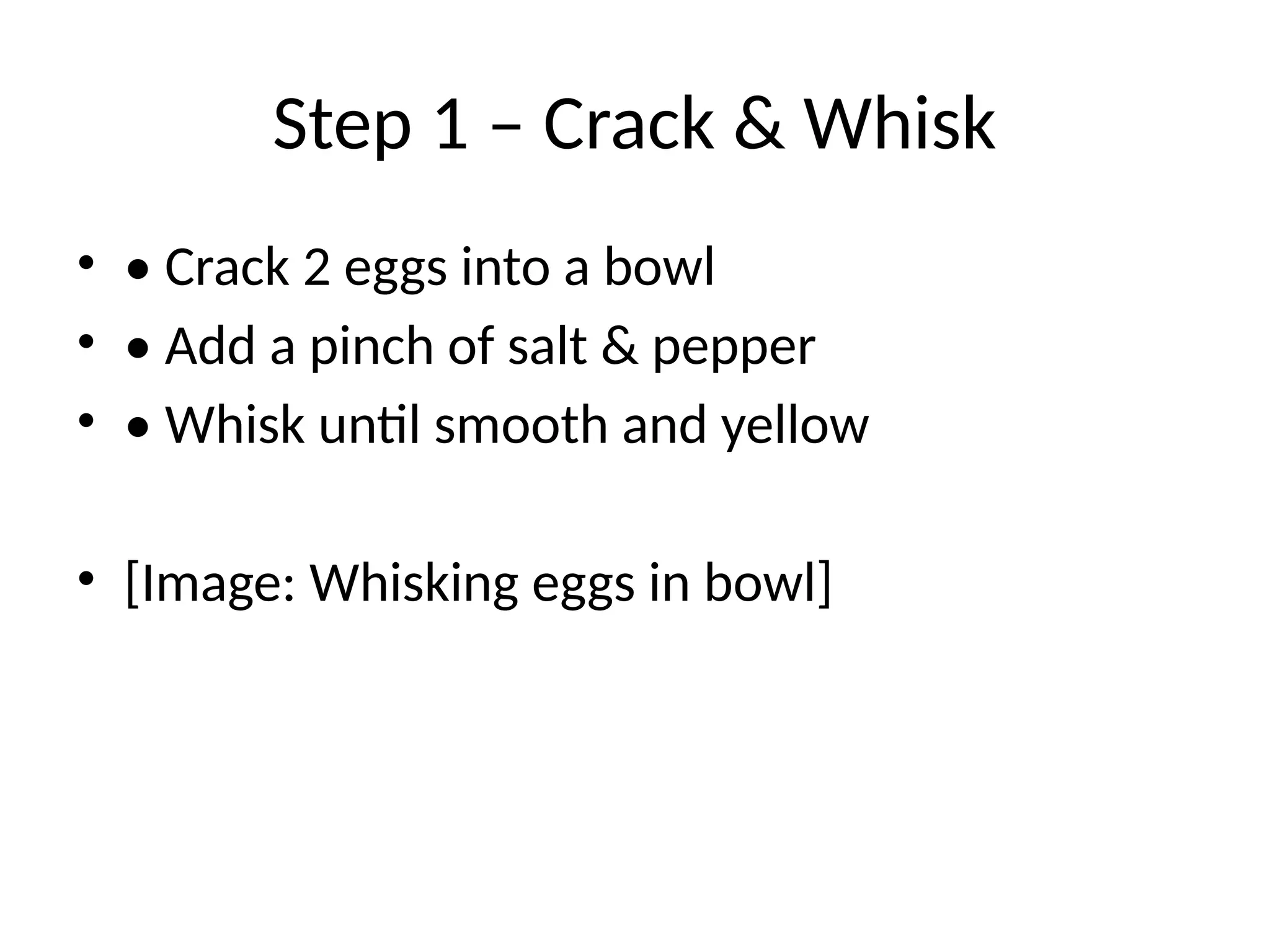 Step 1 – Crack & Whisk
• • Crack 2 eggs into a bowl
• • Add a pinch of salt & pepper
• • Whisk until smooth and yellow
• [Image: Whisking eggs in bowl]
 