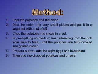 1. Peel the potatoes and the onion
2. Dice the onion into very small pieces and put it in a
large pot with a lot of oil.
3. Chop the potatoes into slices in a pot.
4. Fry everything on medium heat, removing from the hob
from time to time, until the potatoes are fully cooked
and golden brown.
5. Prepare a bowl, add the eight eggs and beat them.
6. Then add the chopped potatoes and onions.
 
