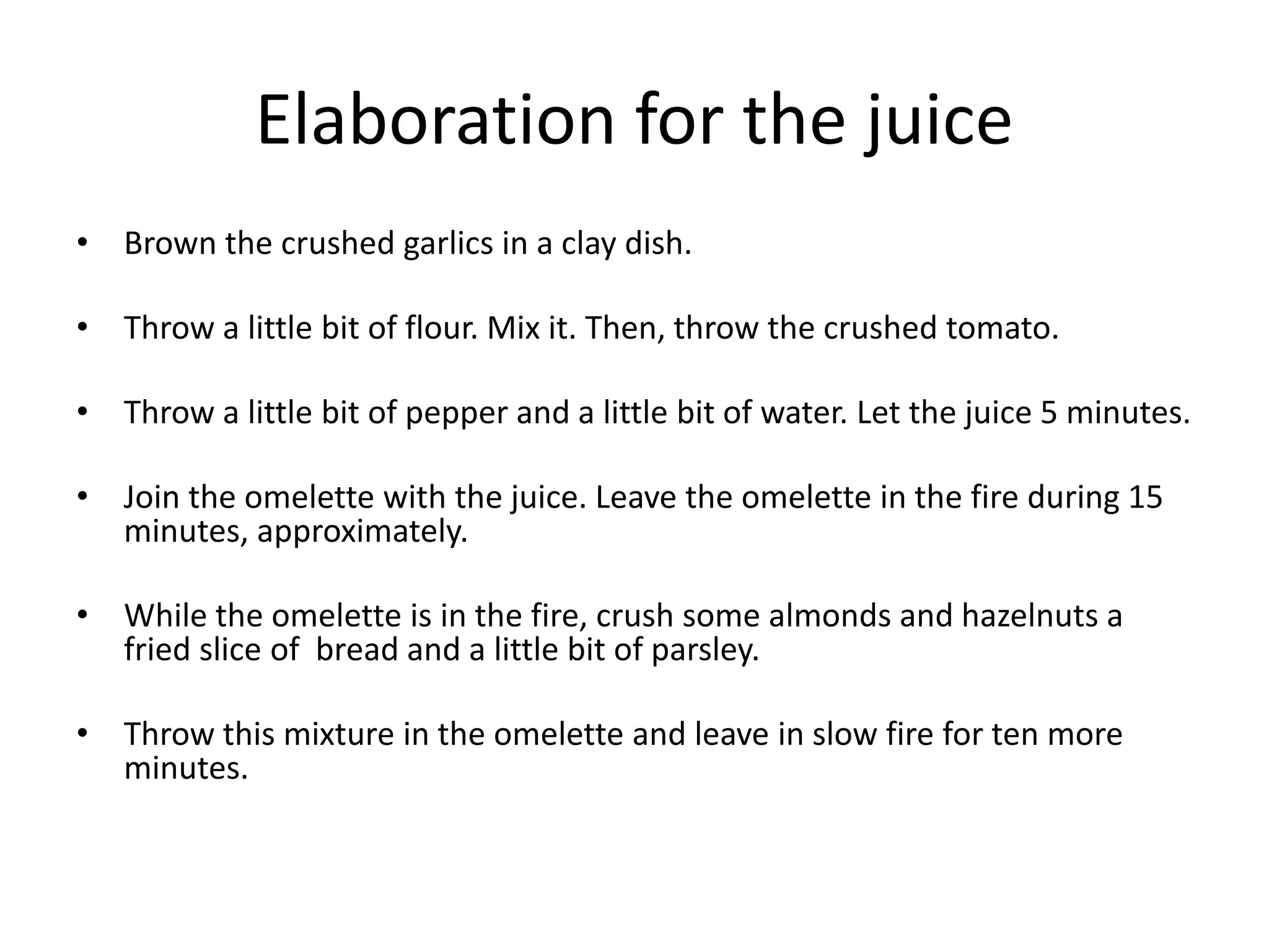 Elaboration for the juice
• Brown the crushed garlics in a clay dish.
• Throw a little bit of flour. Mix it. Then, throw the crushed tomato.
• Throw a little bit of pepper and a little bit of water. Let the juice 5 minutes.
• Join the omelette with the juice. Leave the omelette in the fire during 15
minutes, approximately.
• While the omelette is in the fire, crush some almonds and hazelnuts a
fried slice of bread and a little bit of parsley.
• Throw this mixture in the omelette and leave in slow fire for ten more
minutes.
 