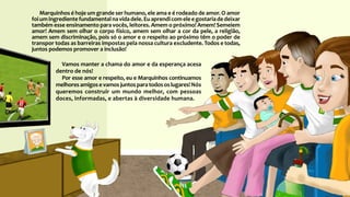 Marquinhos é hoje um grande ser humano, ele ama e é rodeado de amor. O amor
foiumingredientefundamentalnavidadele.Euaprendicomeleegostariadedeixar
também esse ensinamento para vocês, leitores. Amem o próximo! Amem! Semeiem
amor! Amem sem olhar o corpo físico, amem sem olhar a cor da pele, a religião,
amem sem discriminação, pois só o amor e o respeito ao próximo têm o poder de
transpor todas as barreiras impostas pela nossa cultura excludente. Todos e todas,
juntos podemos promover a inclusão!
Vamos manter a chama do amor e da esperança acesa
dentro de nós!
Por esse amor e respeito, eu e Marquinhos continuamos
melhores amigos e vamos juntos para todos os lugares! Nós
queremos construir um mundo melhor, com pessoas
doces, informadas, e abertas à diversidade humana.
 