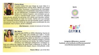 Carina Alves:
A autora deste livro que chega as suas mãos é a
psicóloga/escritora Carina Alves. Mestre em Letras
e Ciências Humanas e Doutoranda em Educação,
com destaque às necessidades específicas de pesso-
as com deficiências. Fundadora do Instituto Incluir e
diretora do Instituto Superar, uma entidade que es-
timula a transformação social e promove relações
interculturais através de parcerias com atores que discutem acessi-
bilidade e diversidade ao redor do mundo, Carina com sua sinergia
tem mobilizado diversos sujeitos em prol da inclusão social, cultural e
educacional. Sua obra é fonte de inspiração para constituição de uma
sociedade mais humana, plural e solidária!
Allan Damasceno - orientador de doutorado de Carina Alves
Mari Meira:
Formada pela ESPM em ADM e Marketing, fluente em
inglês. Ama viajar pois acredita que rodar o mundo
seja a melhor forma de aprendizagem e experiên-
cias enriquecedoras. Saber se relacionar com pessoas
é seu ponto forte. Possui inúmeros amigos e prioriza
sempre os momentos em família. No Instituto Superar
encontrou sua realização profissional e consegue co-
locar em prática seu objetivo de querer fazer a diferença no mundo. As
palavras que resumem Mariana são alegria, doçura, tranquilidade, união
e liberdade.
Rosana e Marcus - pais de Mari Meira
Apoio:
instagram: @literatura_acessivel
facebook: www.facebook.com/literaturaacessivel
www.literaturaacessivel.com.br
 
