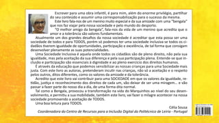 Escrever para uma obra infantil, é para mim, além do enorme privilégio, partilhar
do seu conteúdo e assumir uma corresponsabilização para o sucesso da mesma.
Este livro fala-nos de um menino muito especial e da sua amizade com uma “bengala”
que nos faz viajar pela nossa sociedade e pelo mundo do desporto.
“O melhor amigo da bengala”, fala-nos da vida de um menino que acredita que o
amor e a tolerância são valores fundamentais.
Atualmente um dos grandes desafios da nossa sociedade é acreditar que esta possa ser uma
sociedade de todos e para TODOS, porém só podemos ter uma sociedade inclusiva se todos os ci-
dadãos tiverem igualdade de oportunidades, participação e excelência, de tal forma que consigam
desenvolver plenamente as suas potencialidades.
Uma Sociedade Inclusiva é aquela onde todos os cidadãos são de pleno direito, não pela sua
igualdade, mas pela aceitação da sua diferença e pela sua participação plena. Entende-se que in-
clusão e participação são essenciais à dignidade e ao pleno exercício dos direitos humanos.
É através da educação que podemos sensibilizar as nossas crianças para uma Sociedade mais
justa. Com este livro as autoras, pretenderam incutir nas crianças, não só a aceitação e o respeito
pelos outros, ditos diferentes, como os valores da amizade e da tolerância.
Acredito que este livro vai contribuir para uma SOCIEDADE em que os valores da igualdade, re-
tidão, justiça e reconhecimento dos direitos de cada um, vão deixar de ser uma miragem… e vão
passar a fazer parte do nosso dia a dia, de uma forma dita normal.
Tal como a Bengala, provocou a transformação na vida do Marquinhos ao nível do seu desen-
volvimento, e permitiu a sua mobilidade, também este livro, vai fazer o milagre acontecer na nossa
sociedade promovendo a aceitação de TODOS.
Uma boa leitura para TODOS.
Célia Sousa
Coordenadora do Centro de Recursos para a Inclusão Digital do Politécnico de Leiria - Portugal
 