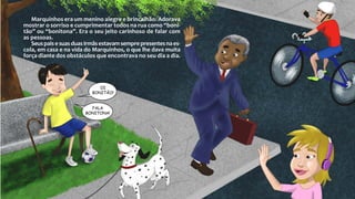 Marquinhos era um menino alegre e brincalhão. Adorava
mostrar o sorriso e cumprimentar todos na rua como “boni-
tão” ou “bonitona”. Era o seu jeito carinhoso de falar com
as pessoas.
Seuspaisesuasduasirmãsestavamsemprepresentesnaes-
cola, em casa e na vida do Marquinhos, o que lhe dava muita
força diante dos obstáculos que encontrava no seu dia a dia.
 