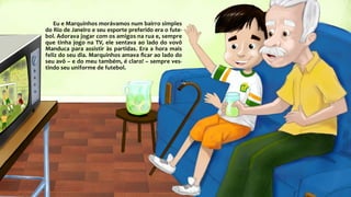 Eu e Marquinhos morávamos num bairro simples
do Rio de Janeiro e seu esporte preferido era o fute-
bol. Adorava jogar com os amigos na rua e, sempre
que tinha jogo na TV, ele sentava ao lado do vovô
Manduca para assistir às partidas. Era a hora mais
feliz do seu dia. Marquinhos amava ficar ao lado do
seu avô – e do meu também, é claro! – sempre ves-
tindo seu uniforme de futebol.
 