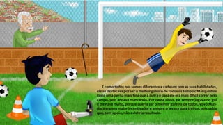 E como todos nós somos diferentes e cada um tem as suas habilidades,
ele se destacava por ser o melhor goleiro de todos os tempos! Marquinhos
tinha uma perna mais fina que a outra e para ele era mais difícil correr pelo
campo, pois andava mancando. Por causa disso, ele sempre jogava no gol
e treinava muito, porque queria ser o melhor goleiro de todos. Vovô Man-
duca era seu maior incentivador e sempre o levava para treinar, pois sabia
que, sem apoio, não existiria resultado.
 