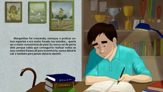 Marquinhos foi crescendo, começou a praticar ou-
tros esportes e era muito focado nos estudos... queria
ser o maior economista do país! Eu nunca saí de perto
dele porque sabia que conseguiria realizar todos os
seus sonhos! Estava ali para incentivá-lo, nunca deixá-lo
cair e também para jamais deixá-lo desistir.
 