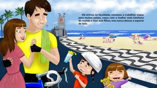 Ele entrou na faculdade, começou a trabalhar, viajou
para muitos países, casou com a mulher mais bonitona
do mundo e teve dois filhos, mas nunca deixou o esporte
de lado.
 