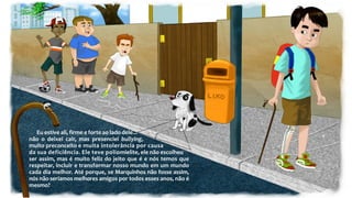 Eu estive ali, firme e forte ao lado dele...
não o deixei cair, mas presenciei bullying,
muito preconceito e muita intolerância por causa
da sua deficiência. Ele teve poliomielite, ele não escolheu
ser assim, mas é muito feliz do jeito que é e nós temos que
respeitar, incluir e transformar nosso mundo em um mundo
cada dia melhor. Até porque, se Marquinhos não fosse assim,
nós não seríamos melhores amigos por todos esses anos, não é
mesmo?
 