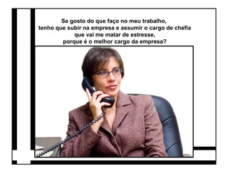 Se gosto do que faço no meu trabalho, 
tenho que subir na empresa e assumir o cargo de chefia 
que vai me matar de estresse, 
porque é o melhor cargo da empresa? 
 