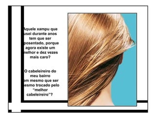 Aquele xampu que 
usei durante anos 
tem que ser 
aposentado, porque 
agora existe um 
melhor e dez vezes 
mais caro? 
O cabeleireiro do 
meu bairro 
tem mesmo que ser 
mesmo trocado pelo 
“melhor 
cabeleireiro”? 
 