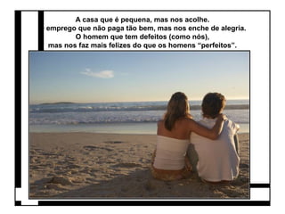 A casa que é pequena, mas nos acolhe. 
O emprego que não paga tão bem, mas nos enche de alegria. 
O homem que tem defeitos (como nós), 
mas nos faz mais felizes do que os homens “perfeitos”. 
 