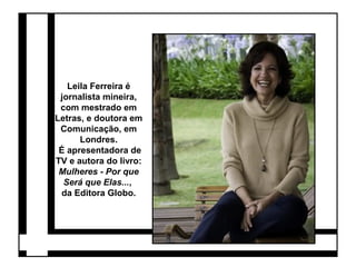 Leila Ferreira é 
jornalista mineira, 
com mestrado em 
Letras, e doutora em 
Comunicação, em 
Londres. 
É apresentadora de 
TV e autora do livro: 
Mulheres - Por que 
Será que Elas..., 
da Editora Globo. 
 
