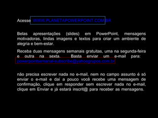 Acesse WWW.PLANETAPOWERPOINT.COM.BR 
Belas apresentações (slides) em PowerPoint, mensagens 
motivadoras, lindas imagens e textos para criar um ambiente de 
alegria e bem-estar. 
Receba duas mensagens semanais gratuitas, uma na segunda-feira 
e outra na sexta. Basta enviar um e-mail para: 
powerpointsemanal-subscribe@yahoogrupos.com.br 
não precisa escrever nada no e-mail, nem no campo assunto é só 
enviar o e-mail e daí a pouco você recebe uma mensagem de 
confirmação, clique em responder sem escrever nada no e-mail, 
clique em Enviar e já estará inscrit@ para receber as mensagens. 
