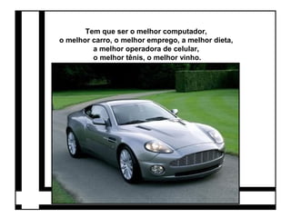 Tem que ser o melhor computador, 
o melhor carro, o melhor emprego, a melhor dieta, 
a melhor operadora de celular, 
o melhor tênis, o melhor vinho. 
 