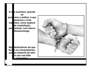 O que acontece, quando 
só 
queremos o melhor, é que 
passamos a viver 
inquietos, numa espécie 
de insatisfação 
permanente, num eterno 
desassossego. 
Não desfrutamos do que 
temos ou conquistamos, 
porque estamos de olho 
no que nos falta 
conquistar. 
 