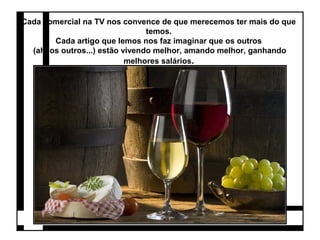 Cada comercial na TV nos convence de que merecemos ter mais do que 
temos. 
Cada artigo que lemos nos faz imaginar que os outros 
(ah, os outros...) estão vivendo melhor, amando melhor, ganhando 
melhores salários. 
 