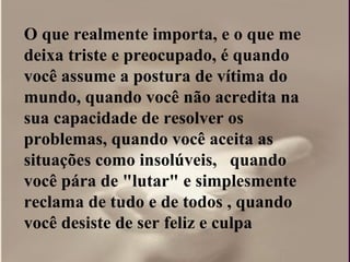 O que realmente importa, e o que me deixa triste e preocupado, é quando você assume a postura de vítima do mundo, quando você não acredita na sua capacidade de resolver os problemas, quando você aceita as situações como insolúveis,  quando você pára de "lutar" e simplesmente reclama de tudo e de todos , quando você desiste de ser feliz e culpa  