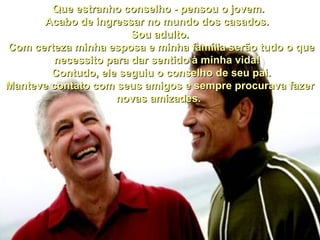         
    
Que estranho conselho - pensou o jovem. Que estranho conselho - pensou o jovem. 
Acabo de ingressar no mundo dos casados.  Acabo de ingressar no mundo dos casados.  
Sou adulto.Sou adulto.
  Com certeza minha esposa e minha família serão tudo o que Com certeza minha esposa e minha família serão tudo o que 
necessito para dar sentido à minha vida!  necessito para dar sentido à minha vida!  
  Contudo, ele seguiu o conselho de seu pai.   Contudo, ele seguiu o conselho de seu pai. 
Manteve contato com seus amigos e sempre procurava fazer Manteve contato com seus amigos e sempre procurava fazer 
novas amizades. novas amizades. 
    
 