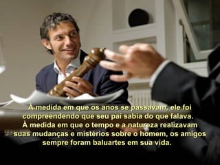 À medida em que os anos se passavam, ele foi À medida em que os anos se passavam, ele foi 
compreendendo que seu pai sabia do que falava.  compreendendo que seu pai sabia do que falava.  
À medida em que o tempo e a natureza realizavam À medida em que o tempo e a natureza realizavam 
suas mudanças e mistérios sobre o homem, os amigos suas mudanças e mistérios sobre o homem, os amigos 
sempre foram baluartes em sua vida.   sempre foram baluartes em sua vida.   
 