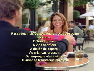 Passados mais de 50 anos, eis o que o jovemPassados mais de 50 anos, eis o que o jovem
aprendeu:aprendeu:
O Tempo passa.O Tempo passa.
A vida acontece.A vida acontece.
A distância separa...A distância separa...
As crianças crescem.As crianças crescem.
Os empregos vão e vêem.Os empregos vão e vêem.
O amor se transforma em afeto.O amor se transforma em afeto.
 