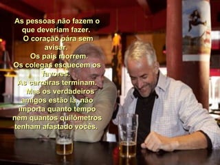 As pessoas não fazem oAs pessoas não fazem o
que deveriam fazer.que deveriam fazer.
O coração pára semO coração pára sem
avisar.avisar.
Os pais morrem.Os pais morrem.
Os colegas esquecem osOs colegas esquecem os
favores.favores.
As carreiras terminam.As carreiras terminam.
Mas os verdadeirosMas os verdadeiros
amigos estão lá, nãoamigos estão lá, não
importa quanto tempoimporta quanto tempo
nem quantos quilômetrosnem quantos quilômetros
tenham afastado vocês.tenham afastado vocês.
 