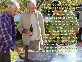 Um AMIGO nunca está maisUm AMIGO nunca está mais
distante do que o alcancedistante do que o alcance
de uma necessidade,de uma necessidade,
torcendo por você,torcendo por você,
intervindo em seu favor eintervindo em seu favor e
esperando você de braçosesperando você de braços
abertos, abençoando suaabertos, abençoando sua
vida!vida!
Quando iniciamos estaQuando iniciamos esta
aventura chamada VIDA,aventura chamada VIDA,
não sabemos das incríveisnão sabemos das incríveis
alegrias e tristezas quealegrias e tristezas que
experimentaremos à frente,experimentaremos à frente,
nem temos boa noção donem temos boa noção do
quanto precisamos uns dosquanto precisamos uns dos
outros...outros...
 