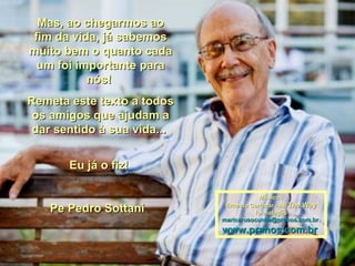 Mas, ao chegarmos aoMas, ao chegarmos ao
fim da vida, já sabemosfim da vida, já sabemos
muito bem o quanto cadamuito bem o quanto cada
um foi importante paraum foi importante para
nós!nós!
Remeta este texto a todosRemeta este texto a todos
os amigos que ajudam aos amigos que ajudam a
dar sentido à sua vida...dar sentido à sua vida...
Eu já o fiz!Eu já o fiz!
Pe Pedro SottaniPe Pedro Sottani
Música :Música :
Ernesto Cortazar - AllErnesto Cortazar - All The WayThe Way
formataçãoformatação
maricarusocunha@prsnos.com.brmaricarusocunha@prsnos.com.br
www.pranos.com.brwww.pranos.com.br
 