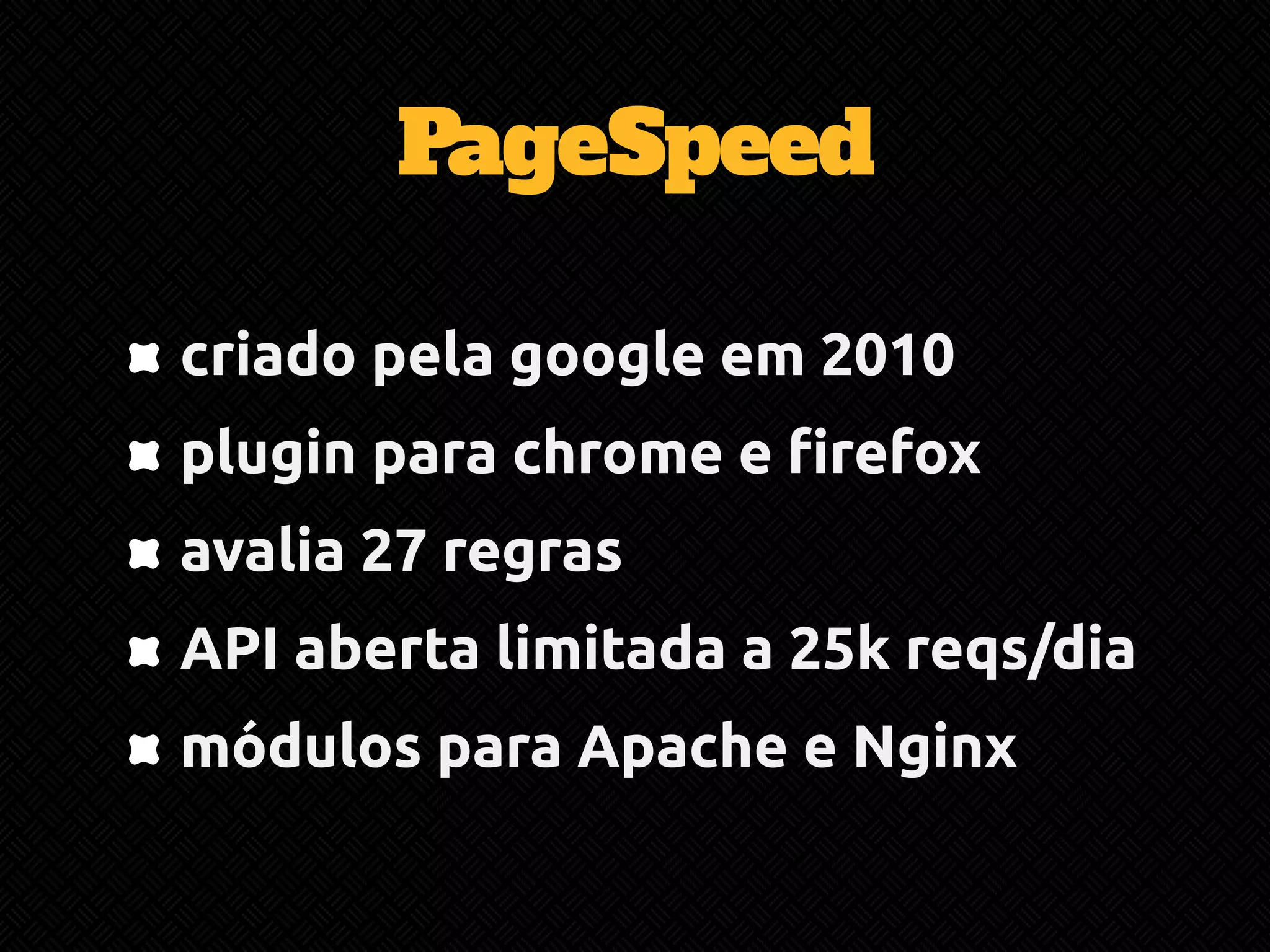 PageSpeed 
criado pela google em 2010 
plugin para chrome e firefox 
avalia 27 regras 
API aberta limitada a 25k reqs/dia 
módulos para Apache e Nginx 
 