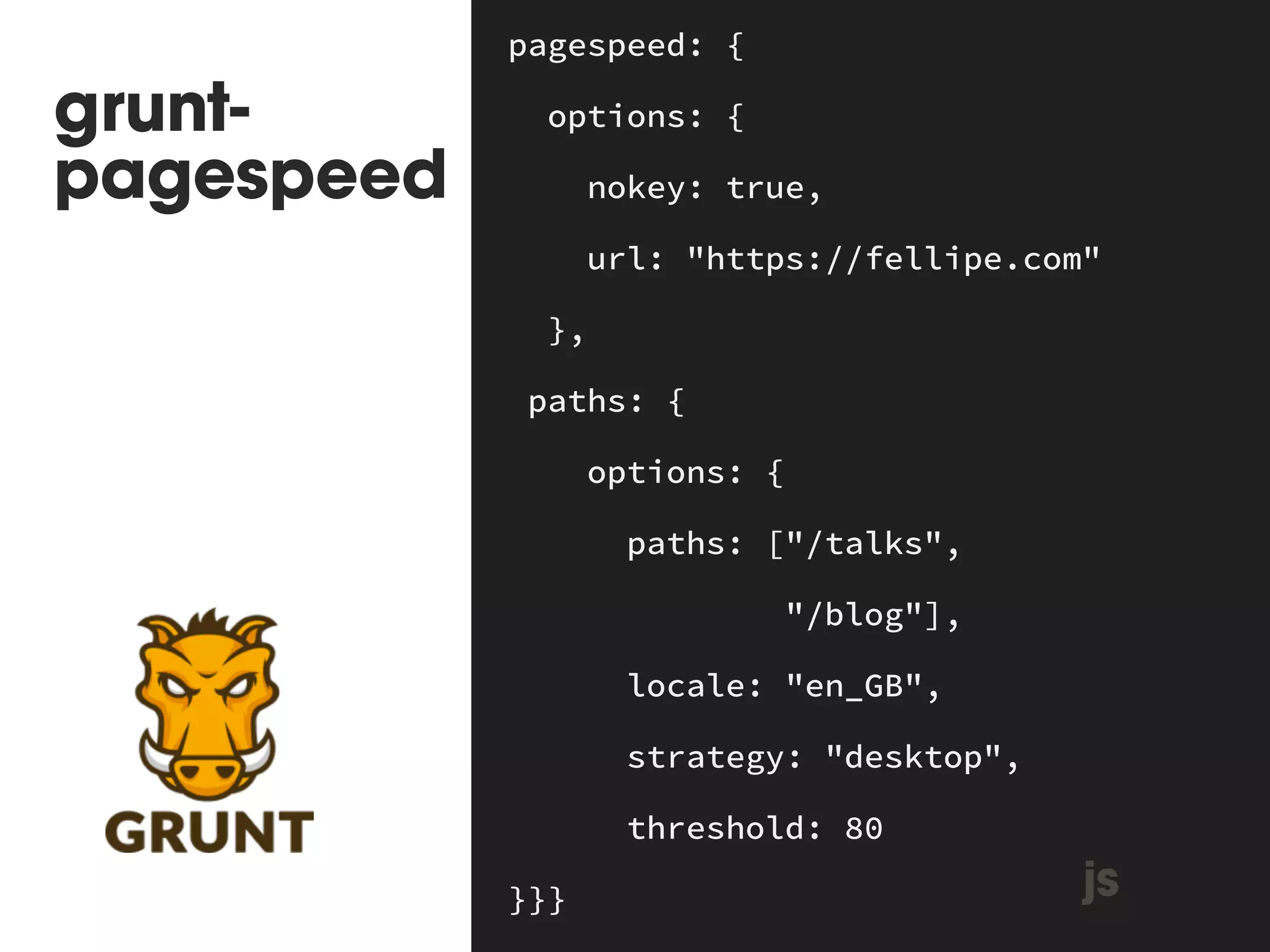 grunt-pagespeed 
pagespeed: { 
options: { 
nokey: true, 
url: "https://fellipe.com" 
}, 
paths: { 
options: { 
paths: ["/talks", 
"/blog"], 
locale: "en_GB", 
strategy: "desktop", 
threshold: 80 
}}} js 
 