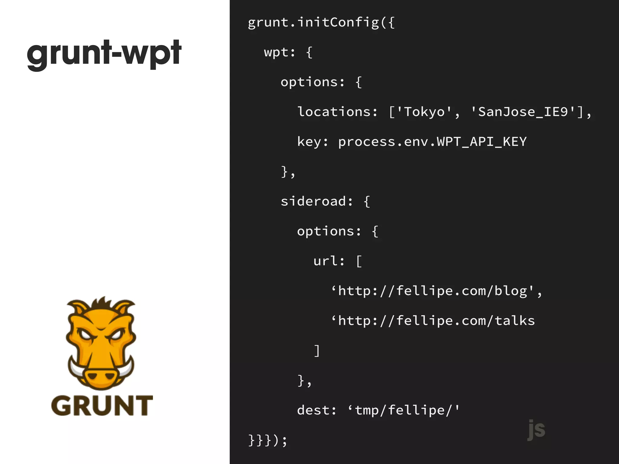 grunt-wpt 
grunt.initConfig({ 
wpt: { 
options: { 
locations: ['Tokyo', 'SanJose_IE9'], 
key: process.env.WPT_API_KEY 
}, 
sideroad: { 
options: { 
url: [ 
‘http://fellipe.com/blog', 
‘http://fellipe.com/talks 
] 
}, 
dest: ‘tmp/fellipe/' 
}}}); js 
 