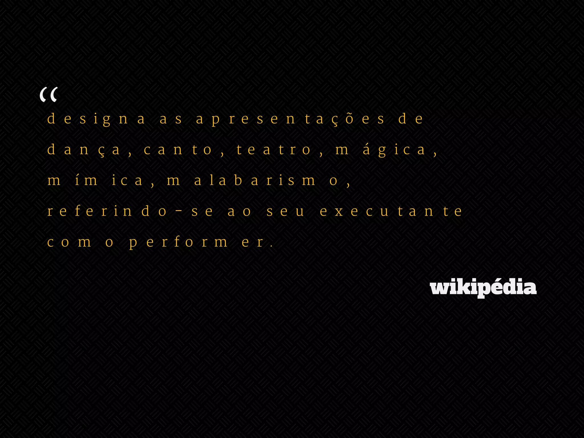 “ 
designa as apresentações de 
dança, canto, teatro, mágica, 
mímica, malabarismo, 
referindo-se ao seu executante 
como performer. 
wikipédia 
 